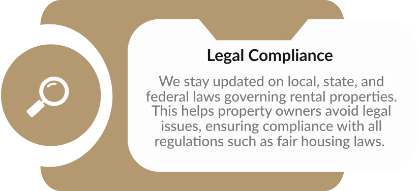 Legal Compliance: We stay updated on local, state, and federal laws governing rental properties. This helps property owners avoid legal issues, ensuring compliance with all regulations such as fair housing laws.